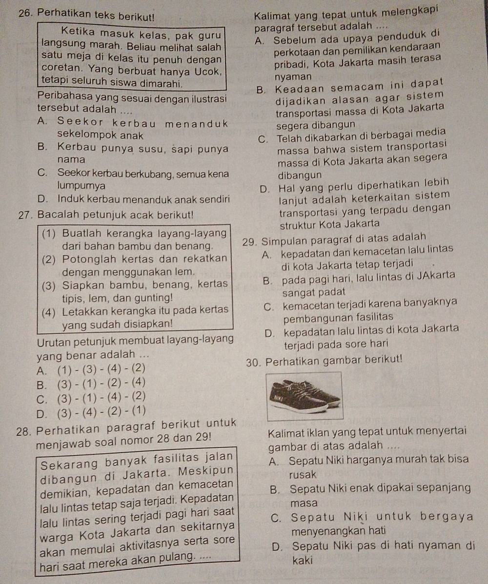 Perhatikan teks berikut! Kalimat yang tepat untuk melengkapi
paragraf tersebut adalah ....
Ketika masuk kelas, pak guru
langsung marah. Beliau melihat salah
A. Sebelum ada upaya penduduk di
satu meja di kelas itu penuh dengan 
perkotaan dan pemilikan kendaraan
pribadi, Kota Jakarta masih terasa
coretan. Yang berbuat hanya Ucok,
nyaman
tetapi seluruh siswa dimarahi.
B. Keadaan semacam ini dapat
Peribahasa yang sesuai dengan ilustrasi dijadikan alasan agar sistem 
tersebut adalah ....
transportasi massa di Kota Jakarta
A. Seekor kerbau menanduk segera dibangun
sekelompok anak
C. Telah dikabarkan di berbagai media
B. Kerbau punya susu, sapi punya massa bahwa sistem transportasi
nama
massa di Kota Jakarta akan segera
C. Seekor kerbau berkubang, semua kena dibangun
lumpurya
D. Induk kerbau menanduk anak sendiri D. Hal yang perlu diperhatikan lebih
lanjut adalah keterkaitan sistem
27. Bacalah petunjuk acak berikut!
transportasi yang terpadu dengan 
(1) Buatlah kerangka layang-layang struktur Kota Jakarta
dari bahan bambu dan benang. 29. Simpulan paragraf di atas adalah
(2) Potonglah kertas dan rekatkan A. kepadatan dan kemacetan lalu lintas
dengan menggunakan lem. di kota Jakarta tetap terjadi
(3) Siapkan bambu, benang, kertas B. pada pagi hari, lalu lintas di JAkarta
tipis, lem, dan gunting! sangat padat
(4) Letakkan kerangka itu pada kertas C. kemacetan terjadi karena banyaknya
yang sudah disiapkan! pembangunan fasilitas
Urutan petunjuk membuat layang-layang D. kepadatan lalu lintas di kota Jakarta
yang benar adalah ... terjadi pada sore hari
A. (1)-(3)-(4)-(2) 30. Perhatikan gambar berikut!
B. (3)-(1)-(2)-(4)
C. (3)-(1)-(4)-(2)
D. (3)-(4)-(2)-(1)
28. Perhatikan paragraf berikut untuk
menjawab soal nomor 28 dan 29! Kalimat iklan yang tepat untuk menyertai
gambar di atas adalah ....
Sekarang banyak fasilitas jalan A. Sepatu Niki harganya murah tak bisa
dibangun di Jakarta. Meskipun rusak
demikian, kepadatan dan kemacetan
B. Sepatu Niki enak dipakai sepanjang
lalu lintas tetap saja terjadi. Kepadatan
masa
lalu lintas sering terjadi pagi hari saat
C. Sepatu Niki untuk bergaya
warga Kota Jakarta dan sekitarnya
menyenangkan hati
akan memulai aktivitasnya serta sore
D. Sepatu Niki pas di hati nyaman di
hari saat mereka akan pulang. ....
kaki