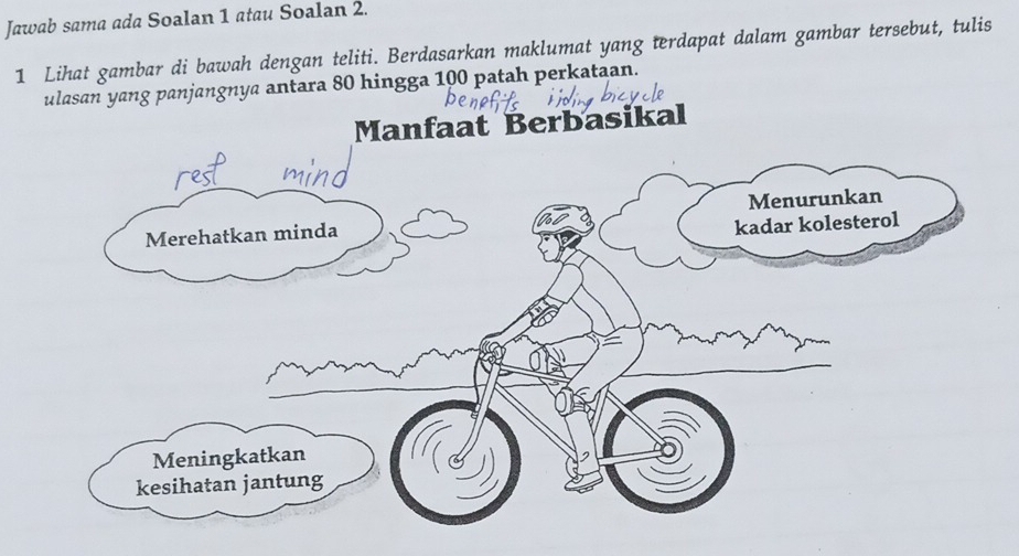 Jawab sama ada Soalan 1 atau Soalan 2. 
1 Lihat gambar di bawah dengan teliti. Berdasarkan maklumat yang terdapat dalam gambar tersebut, tulis 
ulasan yang panjangnya antara 80 hingga 100 patah perkataan. 
Manfaat Berbasikal