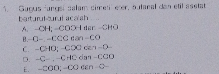 Gugus fungsi dalam dimetil eter, butanal dan etil asetat
berturut-turut adalah ...
A. - OH; -COOH dan - CHO
B.-O—; -COO dan - CO
C. - CHO; -COO dan -O-
D. -O- ; -CHO dan -COO
E. - COO; -CO dan -O-