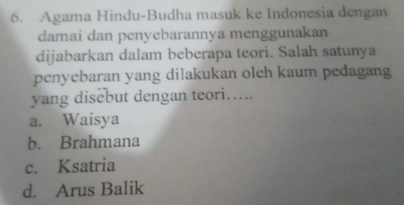 Agama Hindu-Budha masuk ke Indonesia dengan
damai dan penyebarannya menggunakan
dijabarkan dalam beberapa teori. Salah satunya
penyebaran yang dilakukan oleh kaum pedagang
yang disebut dengan teori…...
a. Waisya
b. Brahmana
c. Ksatria
d. Arus Balik