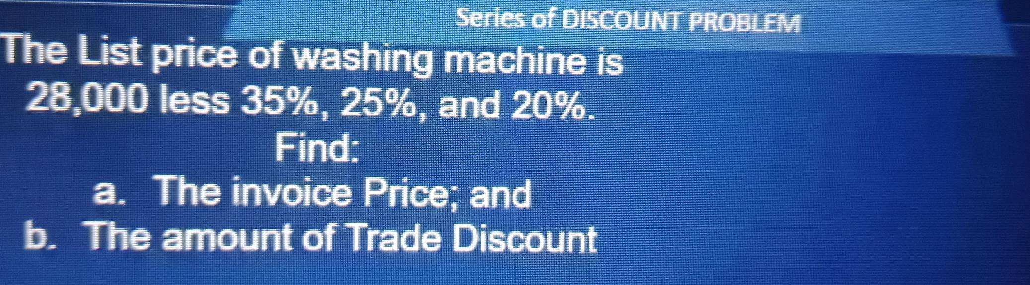 Series of DISCOUNT PROBLEM 
The List price of washing machine is
28,000 less 35%, 25%, and 20%. 
Find: 
a. The invoice Price; and 
b. The amount of Trade Discount