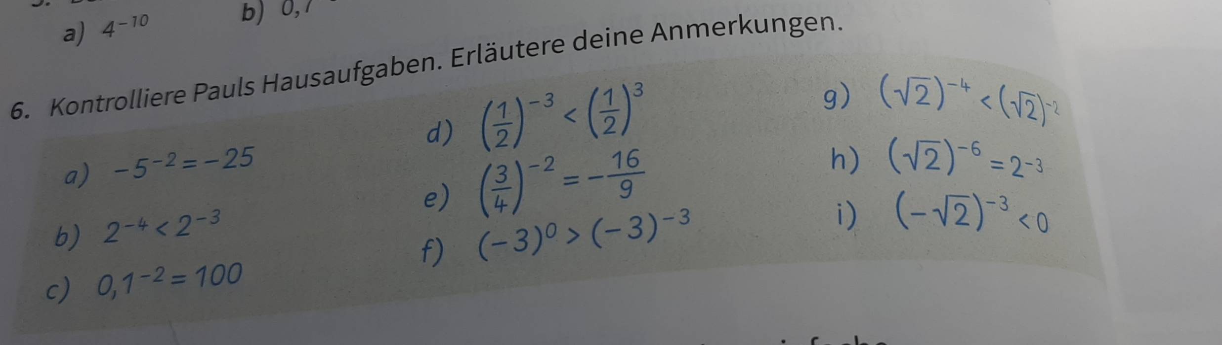 4^(-10) b)  ,1 
6. Kontrolliere Pauls Hausaufgaben. Erläutere deine Anmerkungen. 
d) ( 1/2 )^-3
g) (sqrt(2))^-4
a) -5^(-2)=-25
b) 2^(-4)<2^(-3) e) ( 3/4 )^-2=- 16/9 
h) (sqrt(2))^-6=2^(-3)
f) (-3)^0>(-3)^-3
i) (-sqrt(2))^-3<0</tex> 
c) 0,1^(-2)=100