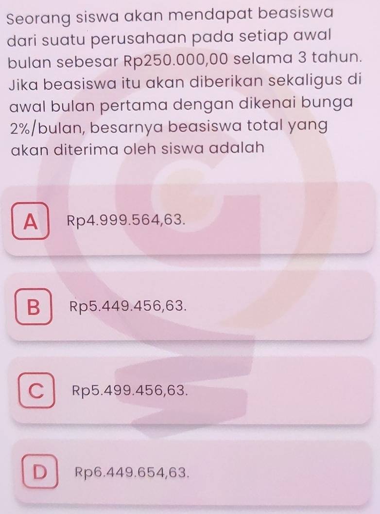 Seorang siswa akan mendapat beasiswa
dari suatu perusahaan pada setiap awal
bulan sebesar Rp250.000,00 selama 3 tahun.
Jika beasiswa itu akan diberikan sekaligus di
awal bulan pertama dengan dikenai bunga
2% /bulan, besarnya beasiswa total yang
akan diterima oleh siswa adalah
A Rp4.999.564,63.
B Rp5.449.456,63.
CRp5.499.456, 63.
D Rp6.449.654,63.