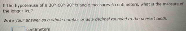 If the hypotenuse of a 30°-60°-90° triangle measures 6 centimeters, what is the measure of 
the longer leg? 
Write your answer as a whole number or as a decimal rounded to the nearest tenth.
centimeters