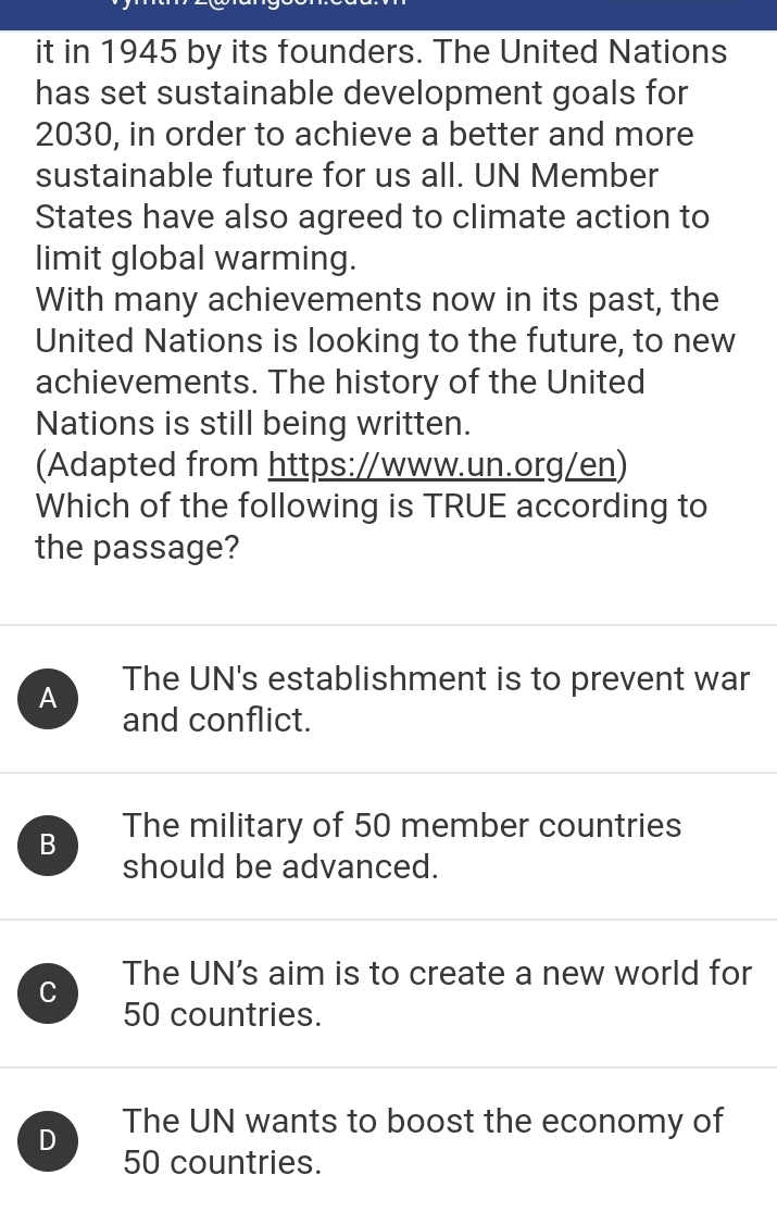 it in 1945 by its founders. The United Nations
has set sustainable development goals for
2030, in order to achieve a better and more
sustainable future for us all. UN Member
States have also agreed to climate action to
limit global warming.
With many achievements now in its past, the
United Nations is looking to the future, to new
achievements. The history of the United
Nations is still being written.
(Adapted from https://www.un.org/en)
Which of the following is TRUE according to
the passage?
A The UN's establishment is to prevent war
and conflict.
B The military of 50 member countries
should be advanced.
C The UN's aim is to create a new world for
50 countries.
D The UN wants to boost the economy of
50 countries.