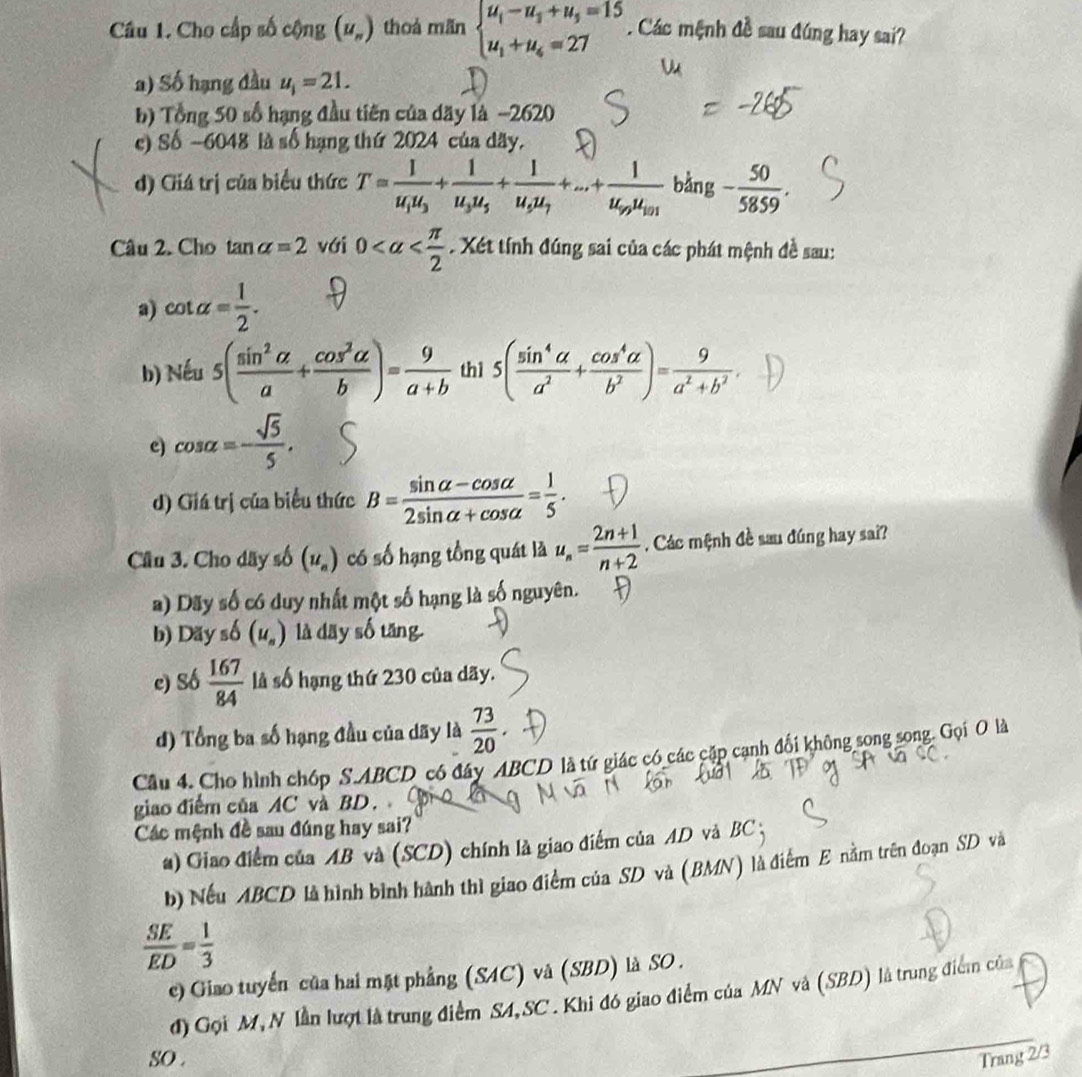 Cho cấp số cộng (u_n) thoá mãn beginarrayl u_1-u_3+u_5=15 u_1+u_4=27endarray.. Các mệnh đề sau đúng hay sai?
a) Số hạng đầu u_i=21.
b) Tổng 50 số hạng đầu tiên của dãy là −2620
c) Số ~6048 là số hạng thứ 2024 của dãy.
d) Giá trị của biểu thức T=frac 1u_1u_3+frac 1u_3u_5+frac 1u_5u_7+...+frac 1u_9u_101 bǎng - 50/5859 .
Câu 2. Cho tan alpha =2 với 0 Xét tính đúng sai của các phát mệnh đề sau:
a) cot alpha = 1/2 .
b) Nếu 5( sin^2alpha /a + cos^2alpha /b )= 9/a+b  thì 5( sin^4alpha /a^2 + cos^4alpha /b^2 )= 9/a^2+b^2 .
e) cos alpha =- sqrt(5)/5 ,
d) Giá trị của biểu thức B= (sin alpha -cos alpha )/2sin alpha +cos alpha  = 1/5 .
Câu 3. Cho dãy số (u_n) có số hạng tồng quát là u_n= (2n+1)/n+2 . Các mệnh đề sau đúng hay sai?
a) Dãy số có duy nhất một số hạng là số nguyên.
b) Dãy số (u_a) là dāy số tăng
e) s6 167/84  là số hạng thứ 230 của dãy.
d) Tổng ba số hạng đầu của dãy là  73/20 
Cầu 4. Cho hình chóp S.ABCD có đây ABCD là tứ giác có các cặp cạnh đối không song song. Gọi O là
giao điểm của AC và BD.
Các mệnh đề sau đúng hay sai?
) Giao điểm của AB và (SCD) chính là giao điểm của AD và BC ;
b) Nếu ABCD là hình bình hành thì giao điểm của SD và (BMN) là điểm E nằm trên đoạn SD và
 SE/ED = 1/3 
e) Giao tuyến của hai mặt phẳng (SAC) và (SBD) là SO .
đ) Gọi M, N lần lượt là trung điểm SA,SC. Khi đó giao điểm của MN và (SBD) là trung điểm của
sO . Trang 2/3