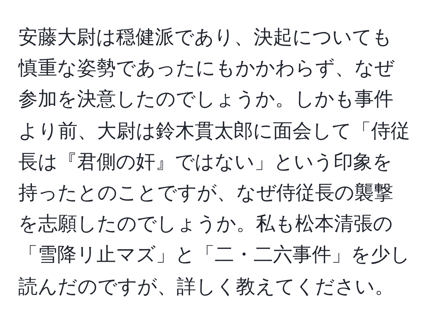 安藤大尉は穏健派であり、決起についても慎重な姿勢であったにもかかわらず、なぜ参加を決意したのでしょうか。しかも事件より前、大尉は鈴木貫太郎に面会して「侍従長は『君側の奸』ではない」という印象を持ったとのことですが、なぜ侍従長の襲撃を志願したのでしょうか。私も松本清張の「雪降リ止マズ」と「二・二六事件」を少し読んだのですが、詳しく教えてください。