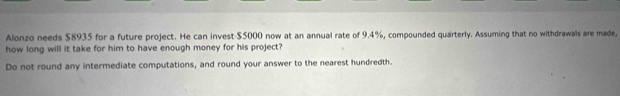 Alonzo needs $8935 for a future project. He can invest -$5000 now at an annual rate of 9.4%, compounded quarterly. Assuming that no withdrawals are made, 
how long will it take for him to have enough money for his project? 
Do not round any intermediate computations, and round your answer to the nearest hundredth.