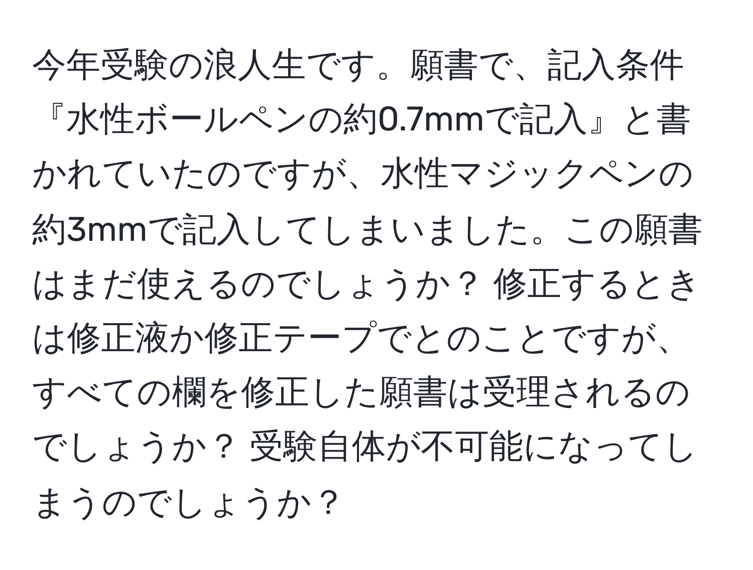 今年受験の浪人生です。願書で、記入条件『水性ボールペンの約0.7mmで記入』と書かれていたのですが、水性マジックペンの約3mmで記入してしまいました。この願書はまだ使えるのでしょうか？ 修正するときは修正液か修正テープでとのことですが、すべての欄を修正した願書は受理されるのでしょうか？ 受験自体が不可能になってしまうのでしょうか？