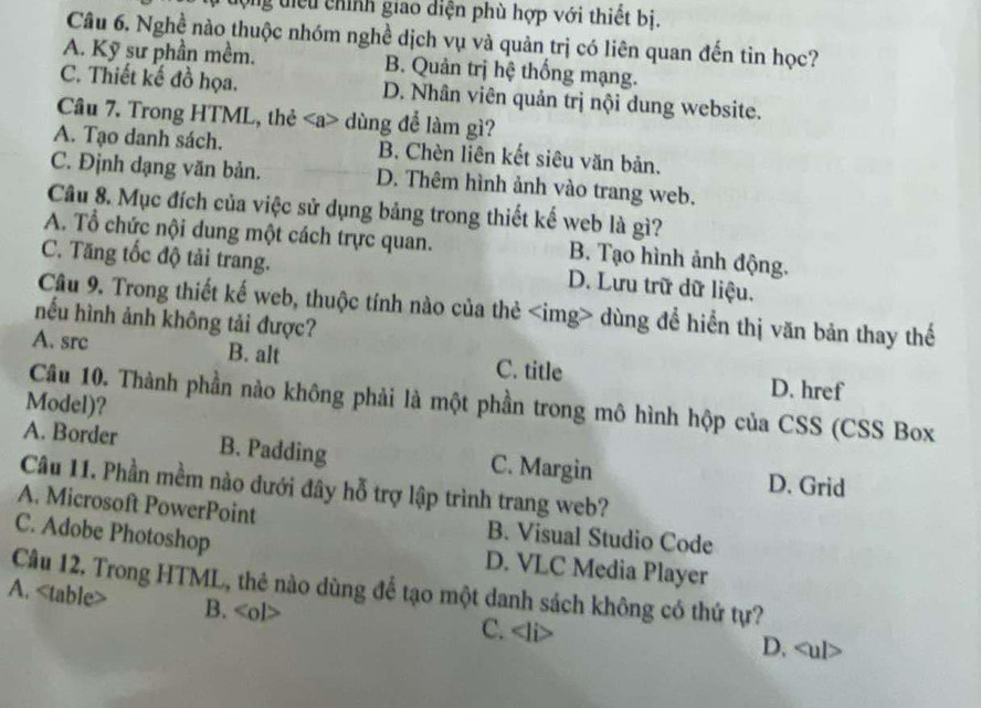 lộng điểu chính giao diện phù hợp với thiết bị.
Câu 6. Nghề nào thuộc nhóm nghề dịch vụ và quản trị có liên quan đến tin học?
A. Kỹ sư phần mềm. B. Quản trị hệ thống mạng.
C. Thiết kế đồ họa. D. Nhân viên quản trị nội dung website.
Câu 7. Trong HTML, thẻ dùng để làm gì?
A. Tạo danh sách. B. Chèn liên kết siêu văn bản.
C. Định dạng văn bản. D. Thêm hình ảnh vào trang web.
Câu 8. Mục đích của việc sử dụng bảng trong thiết kế web là gì?
A. Tổ chức nội dung một cách trực quan. B. Tạo hình ảnh động.
C. Tăng tốc độ tải trang. D. Lưu trữ dữ liệu.
Câu 9. Trong thiết kế web, thuộc tính nào của thẻ dùng để hiển thị văn bản thay thế
nếu hình ảnh không tải được?
A. src B. alt C. title D. href
Câu 10. Thành phần nào không phải là một phần trong mô hình hộp của CSS (CSS Box
Model)?
A. Border B. Padding C. Margin D. Grid
Câu 11. Phần mềm nào đưới đây hỗ trợ lập trình trang web?
A. Microsoft PowerPoint B. Visual Studio Code
C. Adobe Photoshop D. VLC Media Player
Câu 12. Trong HTML, thẻ nào dùng để tạo một danh sách không có thứ tự?
A.
B. C. D.