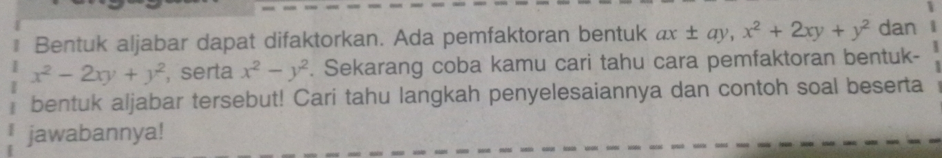 Bentuk aljabar dapat difaktorkan. Ada pemfaktoran bentuk ax± ay, x^2+2xy+y^2 dan
x^2-2xy+y^2 , serta x^2-y^2. Sekarang coba kamu cari tahu cara pemfaktoran bentuk-
bentuk aljabar tersebut! Cari tahu langkah penyelesaiannya dan contoh soal beserta
jawabannya!