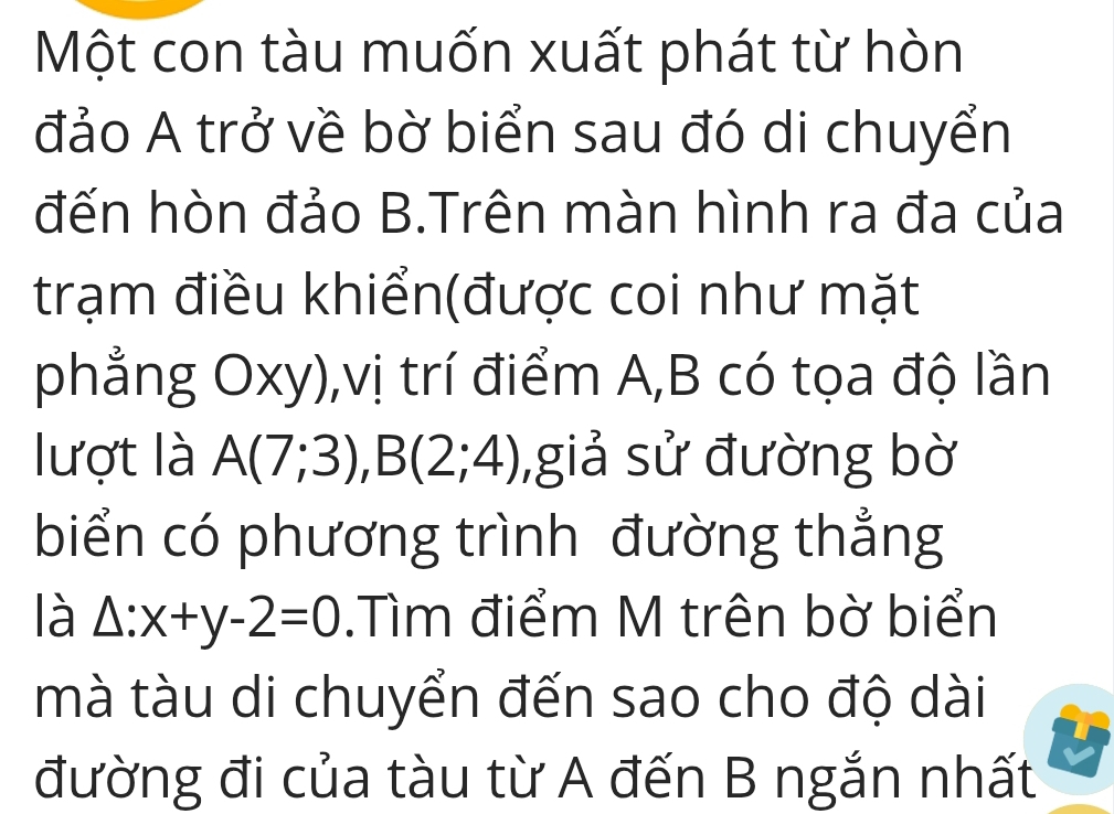 Một con tàu muốn xuất phát từ hòn 
đảo A trở về bờ biển sau đó di chuyển 
đến hòn đảo B.Trên màn hình ra đa của 
trạm điều khiển(được coi như mặt 
phẳng Oxy),vị trí điểm A, B có tọa độ lần 
lượt là A(7;3), B(2;4) ,giả sử đường bờ 
biển có phương trình đường thẳng 
là △ :x+y-2=0.Tìm điểm M trên bờ biển 
mà tàu di chuyển đến sao cho độ dài 
đường đi của tàu từ A đến B ngắn nhất