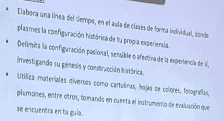 Elabora una línea del tiempo, en el aula de clases de forma individual, donde 
plasmes la configuración histórica de tu propia experiencia, 
Delimita la configuración pasional, sensible o afectiva de la experiencia de sí, 
investigando su génesis y construcción histórica. 
Utiliza materiales diversos como cartulinas, hojas de colores, fotografias, 
plumones, entre otros, tomando en cuenta el instrumento de evaluación que 
se encuentra en tu guía.