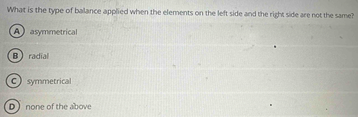 What is the type of balance applied when the elements on the left side and the right side are not the same?
A asymmetrical
Bradial
Csymmetrical
D  none of the above