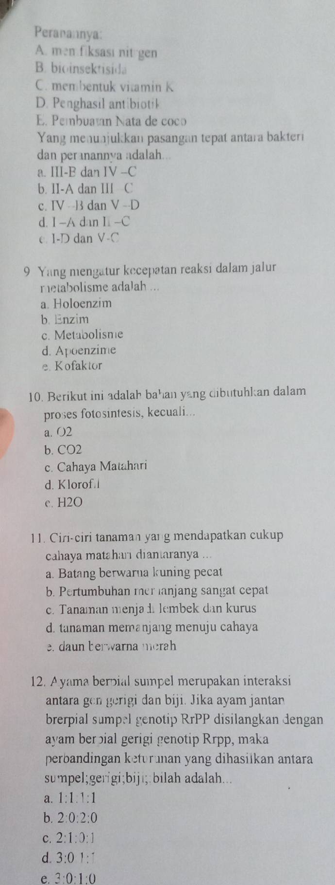 Peranannya:
A. men fiksast nit gen
B. bioinsektisida
C. membentuk vitamin K
D. Penghasil antibiotik
E. Pembuatan Nata de coco
Yang menunjukkan pasangan tepat antara bakteri
dan peranannya adalah...
a. |||-| dan IV-C
b. II-A dan III C
c. (V - ] dan V-D
d. I -A dan I-C
e. I-D dan V-C
9 Yang mengatur kecepatan reaksi dalam jalur
metabolisme adalah ...
a. Holoenzim
b. Enzim
c. Metabolisme
d. Apoenzime
e Kofaktor
10. Berikut ini adalah bahan yang dibutuhkan dalam
proses fotosintesis, kecuali...
a. O2
b. CO2
c. Cahaya Matahari
d. Klorof
e. H2O
11. Ciri-ciri tanaman yang mendapatkan cukup
cahaya matahari diantaranya ...
a. Batang berwarna kuning pecat
b. Pertumbuhan mer lanjang sangat cepat
c. Tanaman menja d lembek dan kurus
d. tanaman memanjang menuju cahaya
e. da n berwarna merah
12. Ayama berpial sumpel merupakan interaksi
antara gen gerigi dan biji. Jika ayam jantan
brerpial sumpel genotip RrPP disilangkan dengan
ayam berbial gerigi genotip Rrpp, maka
perbandingan keturunan yang dihasilkan antara
sumpel;gerigi;biji;:bilah adalah...
a. 1:1:1:1
b. 2:0:2:0
C. 2:1:0:1
d. 3:01:1
e. 3:0:1:0