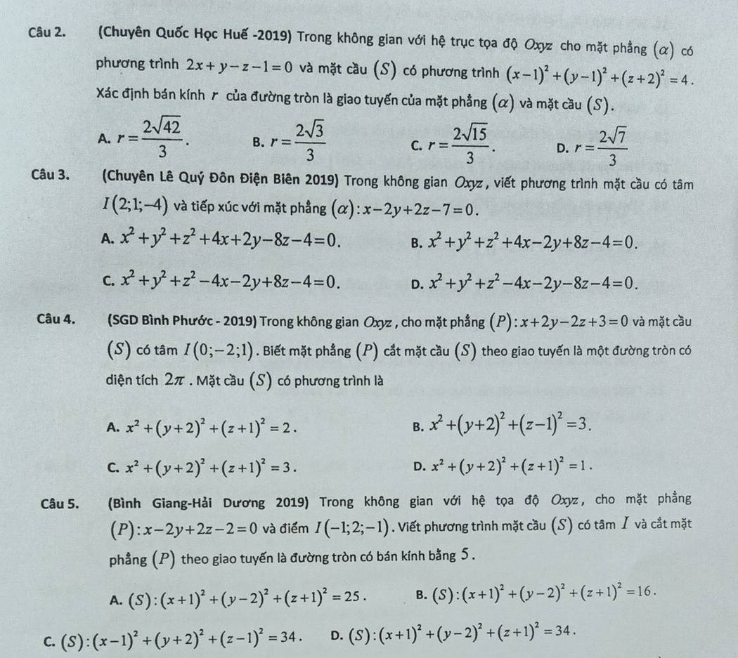 (Chuyên Quốc Học Huế -2019) Trong không gian với hệ trục tọa độ Oxyz cho mặt phẳng (α) có
phương trình 2x+y-z-1=0 và mặt cầu (S) có phương trình (x-1)^2+(y-1)^2+(z+2)^2=4.
Xác định bán kính r của đường tròn là giao tuyến của mặt phẳng (α) và mặt cầu (S).
A. r= 2sqrt(42)/3 . B. r= 2sqrt(3)/3  r= 2sqrt(15)/3 . D. r= 2sqrt(7)/3 
C.
Câu 3. (Chuyên Lê Quý Đôn Điện Biên 2019) Trong không gian Oxyz, viết phương trình mặt cầu có tâm
I(2;1;-4) và tiếp xúc với mặt phẳng (α): x-2y+2z-7=0.
A. x^2+y^2+z^2+4x+2y-8z-4=0. B. x^2+y^2+z^2+4x-2y+8z-4=0.
C. x^2+y^2+z^2-4x-2y+8z-4=0. D. x^2+y^2+z^2-4x-2y-8z-4=0.
Câu 4. (SGD Bình Phước - 2019) Trong không gian Oxyz , cho mặt phẳng (P) : x+2y-2z+3=0 và mặt cầu
(S) có tâm I(0;-2;1). Biết mặt phẳng (P) cắt mặt cầu (S) theo giao tuyến là một đường tròn có
diện tích 2π . Mặt cầu (S) có phương trình là
A. x^2+(y+2)^2+(z+1)^2=2. B. x^2+(y+2)^2+(z-1)^2=3.
C. x^2+(y+2)^2+(z+1)^2=3. D. x^2+(y+2)^2+(z+1)^2=1.
Câu 5. (Bình Giang-Hải Dương 2019) Trong không gian với hệ tọa độ Oxyz , cho mặt phẳng
(P):x-2y+2z-2=0 và điểm I(-1;2;-1). Viết phương trình mặt cầu (S) có tâm / và cắt mặt
phẳng (P) theo giao tuyến là đường tròn có bán kính bằng 5.
A. (S):(x+1)^2+(y-2)^2+(z+1)^2=25. B. (S):(x+1)^2+(y-2)^2+(z+1)^2=16.

C. (S):(x-1)^2+(y+2)^2+(z-1)^2=34. D. (S):(x+1)^2+(y-2)^2+(z+1)^2=34.