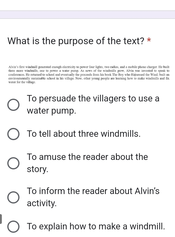 What is the purpose of the text? *
Alvin’s first windmill generated enough electricity to power four lights, two radios, and a mobile phone charger. He built
three more windmills, one to power a water pump. As news of the windmills grew, Alvin was invented to speak to
conferences. He returned to school and eventually the proceeds from his book The Boy who Hamessed the Wind, built an
environmentally sustainable school in his village. Now, other young people are learning how to make windmills and fix
water for the village.
To persuade the villagers to use a
water pump.
To tell about three windmills.
To amuse the reader about the
story.
To inform the reader about Alvin's
activity.
To explain how to make a windmill.