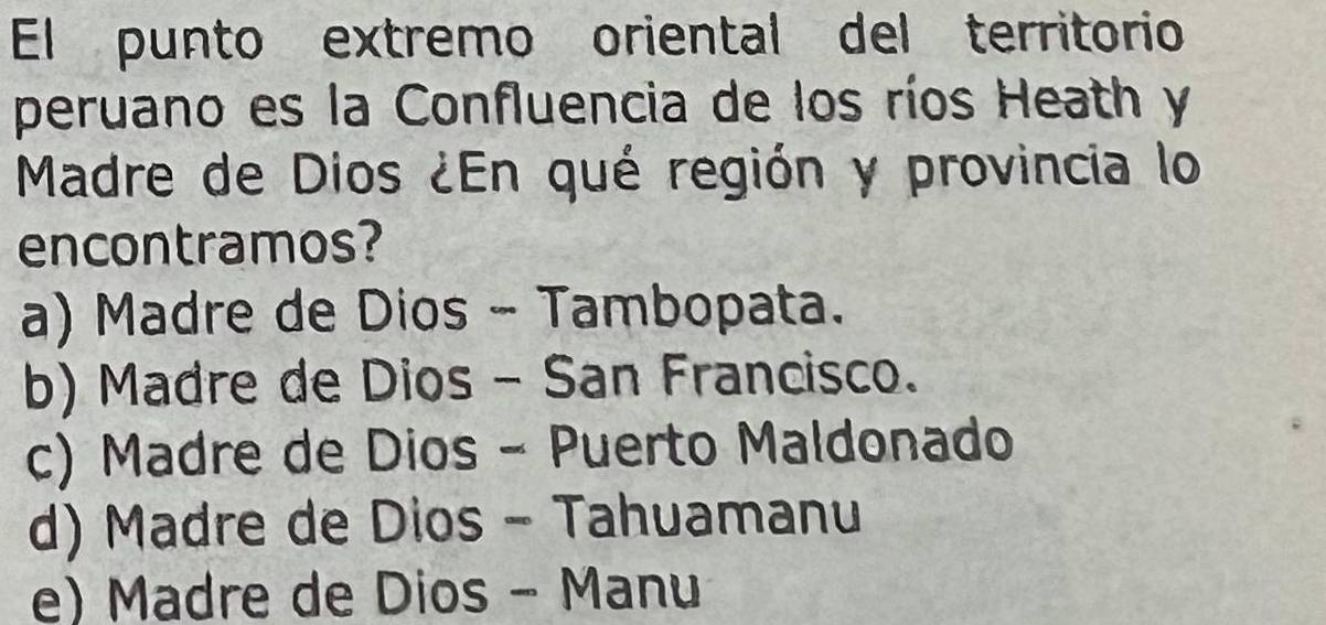 El punto extremo oriental del territorio
peruano es la Confluencia de los ríos Heath y
Madre de Dios ¿En qué región y provincia lo
encontramos?
a) Madre de Dios - Tambopata.
b) Madre de Dios - San Francisco.
c) Madre de Dios - Puerto Maldonado
d) Madre de Dios - Tahuamanu
e) Madre de Dios - Manu