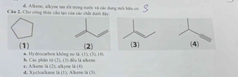 d. Alkene, alkyne tan tốt trong nước và các dung môi hữu cơ.
Câu 2. Cho công thức cầu tạo của các chất dưới đây:
(1) (2) (3) (4)
a. Hydrocarbon không no là: (1), (3), (4).
b. Các phân tử (2), (3) đều là alkene.
c. Alkene là (2); alkyne là (4).
d. Xycloalkane là (1); Alkene là (3).