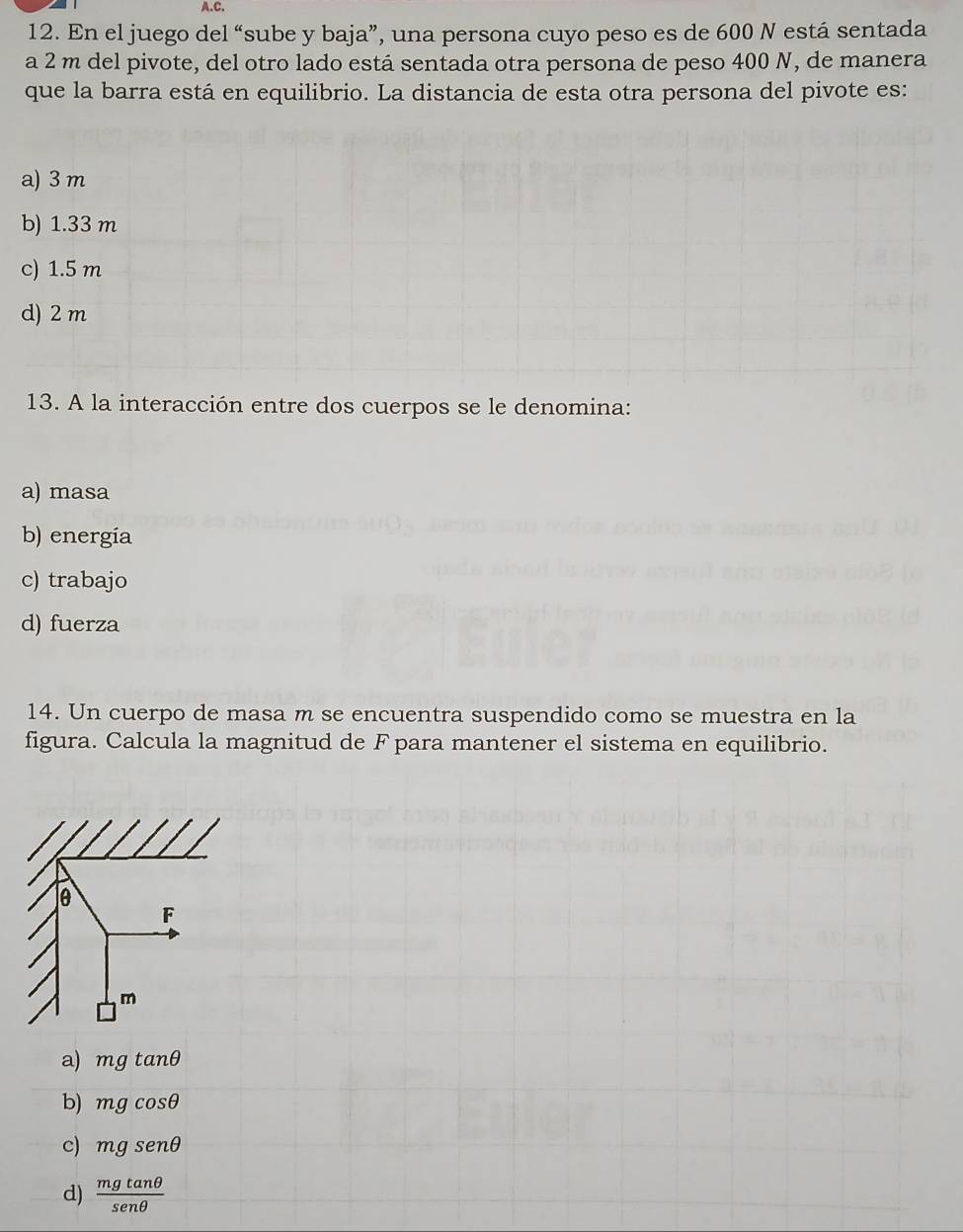 En el juego del “sube y baja”, una persona cuyo peso es de 600 N está sentada
a 2 m del pivote, del otro lado está sentada otra persona de peso 400 N, de manera
que la barra está en equilibrio. La distancia de esta otra persona del pivote es:
a) 3 m
b) 1.33 m
c) 1.5 m
d) 2 m
13. A la interacción entre dos cuerpos se le denomina:
a) masa
b) energia
c) trabajo
d) fuerza
14. Un cuerpo de masa m se encuentra suspendido como se muestra en la
figura. Calcula la magnitud de Fpara mantener el sistema en equilibrio.
a) mgtan θ
b) mgcos θ
c) mgsenθ
d)  mgtan θ /senθ  