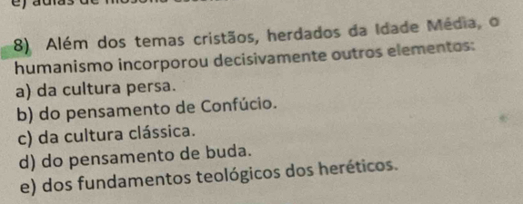 Além dos temas cristãos, herdados da Idade Média, o
humanismo incorporou decisivamente outros elementos:
a) da cultura persa.
b) do pensamento de Confúcio.
c) da cultura clássica.
d) do pensamento de buda.
e) dos fundamentos teológicos dos heréticos.