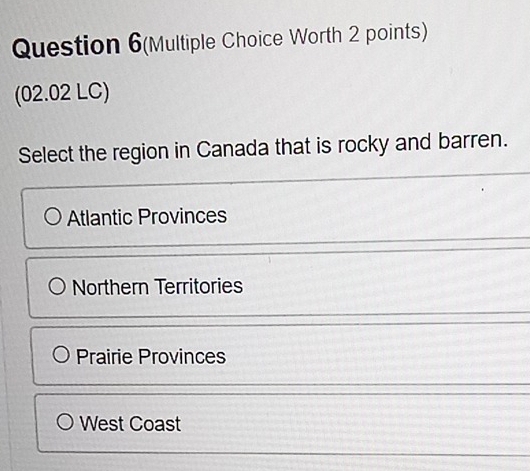 Question 6(Multiple Choice Worth 2 points)
(02.02 LC)
Select the region in Canada that is rocky and barren.
Atlantic Provinces
Northern Territories
Prairie Provinces
West Coast