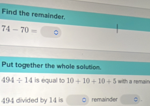 Find the remainder.
74-70=
Put together the whole solution.
494/ 14 is equal to 10+10+10+5 with a remain
494 divided by 14 is remainder .