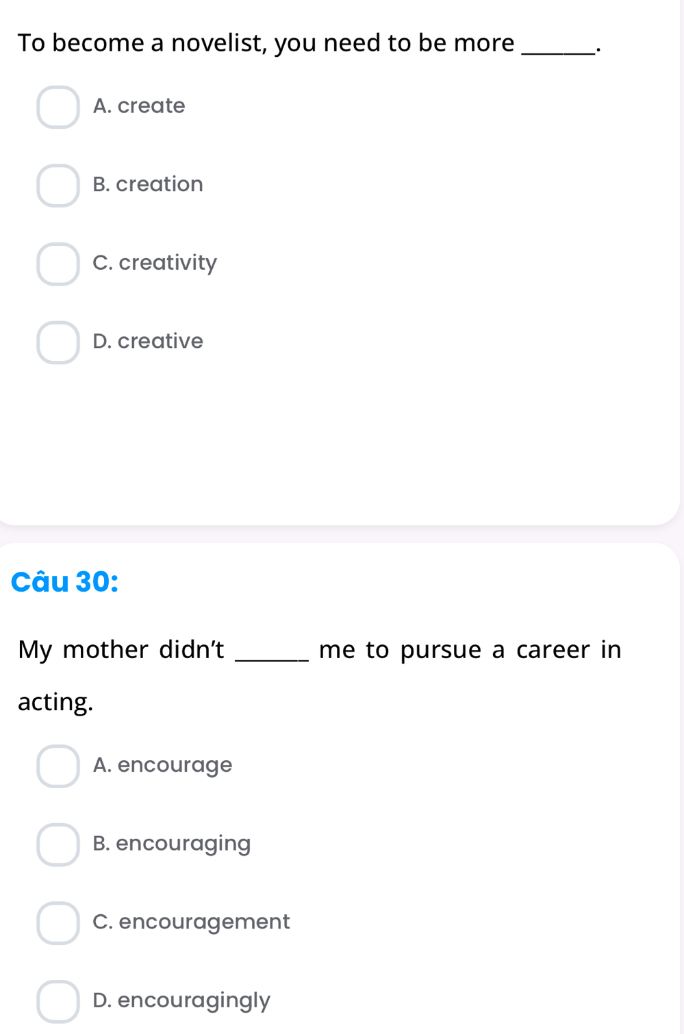 To become a novelist, you need to be more_
`.
A. create
B. creation
C. creativity
D. creative
Câu 30:
My mother didn't _me to pursue a career in
acting.
A. encourage
B. encouraging
C. encouragement
D. encouragingly