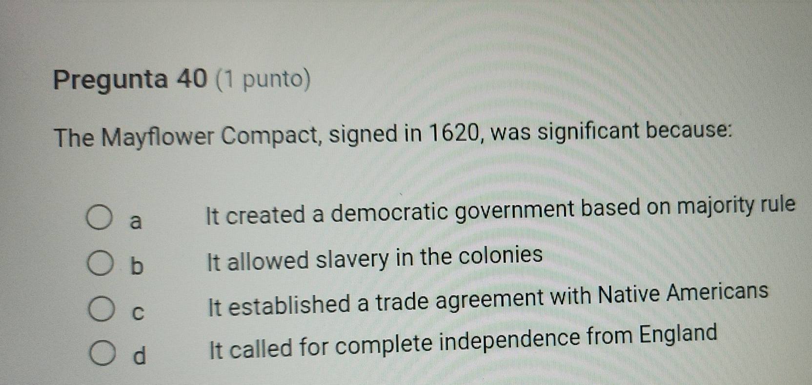 Pregunta 40 (1 punto)
The Mayflower Compact, signed in 1620, was significant because:
a
It created a democratic government based on majority rule
b It allowed slavery in the colonies
C
It established a trade agreement with Native Americans
d It called for complete independence from England