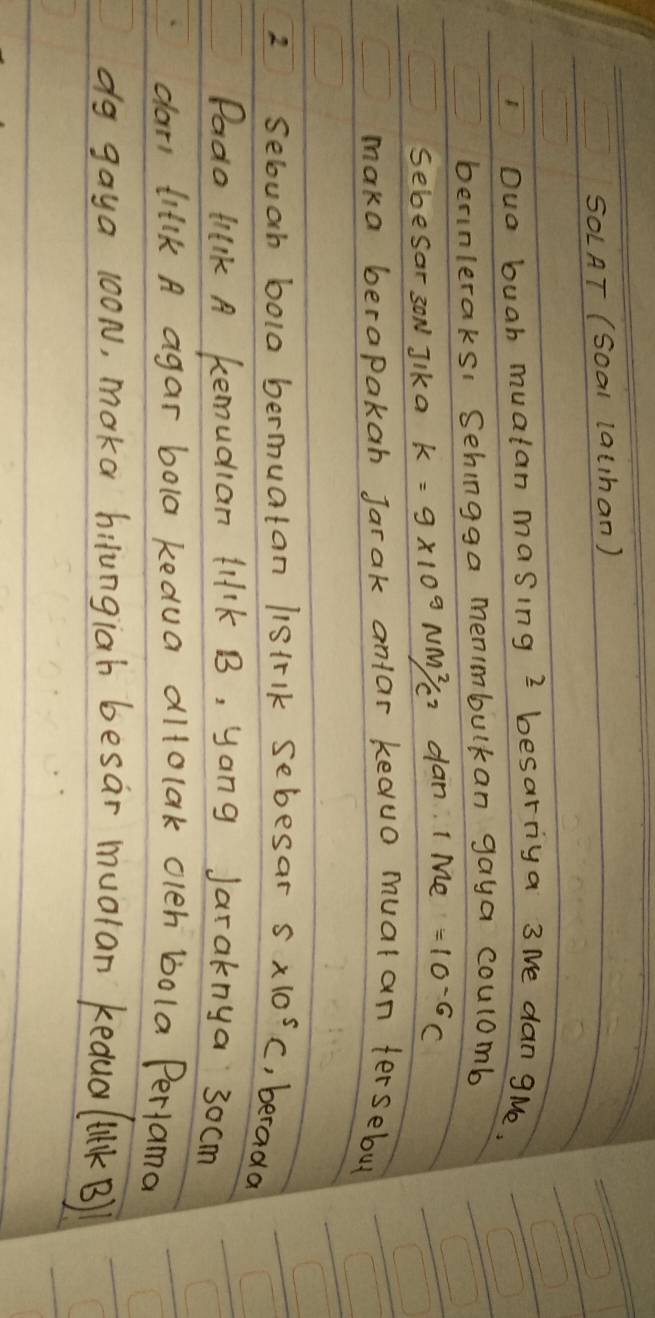 SOLAT (Soal lathan) 
Oua buah muatan masing 2 besarriya 3 Me dan gMe, 
berinleraks: Sehingga menimbulkan gaya coulomb 
SebeSar 3ON Jlk a k=9* 10^9Nm^2/c^2 dan I Me =10^(-6)C
maka berapaka Jarak anlar keauo mual an tersebu 
2 Selouah bola bermuatan listrlk sebesar 5* 10^5C , berada 
Pado tnk A kemudian lilk B, yong Jaraknya 30cm
dars tilk A agar bola kedua altolak oleh bola Perlama 
do gaya 100N, moka hilungiab besar mualan kedual 1(1kB)