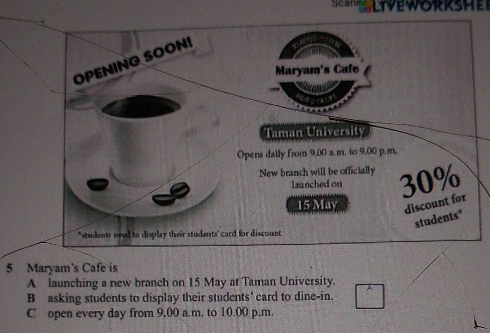 Scan LIVEWORKSHEr
5 Maryam's Cafe is
A launching a new branch on 15 May at Taman University.
B asking students to display their students’ card to dine-in.
C open every day from 9.00 a.m. to 10.00 p.m.