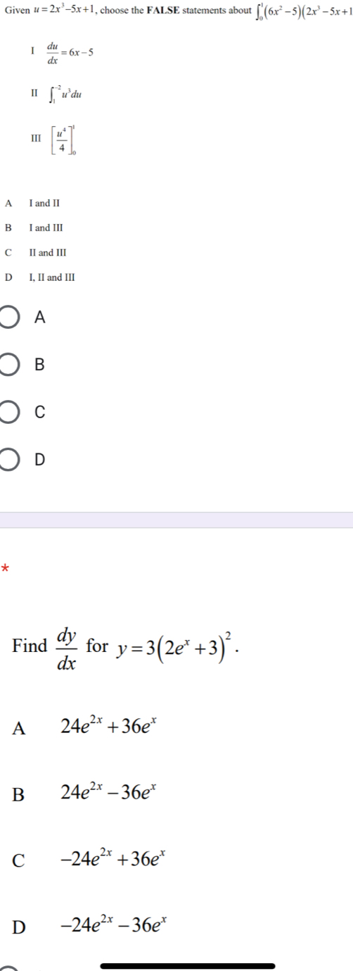 Given u=2x^3-5x+1 , choose the FALSE statements about ∈t _0^(1(6x^2)-5)(2x^3-5x+1
I  du/dx =6x-5
Ⅱ ∈t _1^((-2)u^3)du
I [ u^4/4 ]_0^(1
A I and II
B I and III
C II and III
D I, II and III
A
B
C
D
*
Find frac dy)dx for y=3(2e^x+3)^2.
A 24e^(2x)+36e^x
B 24e^(2x)-36e^x
C -24e^(2x)+36e^x
D -24e^(2x)-36e^x