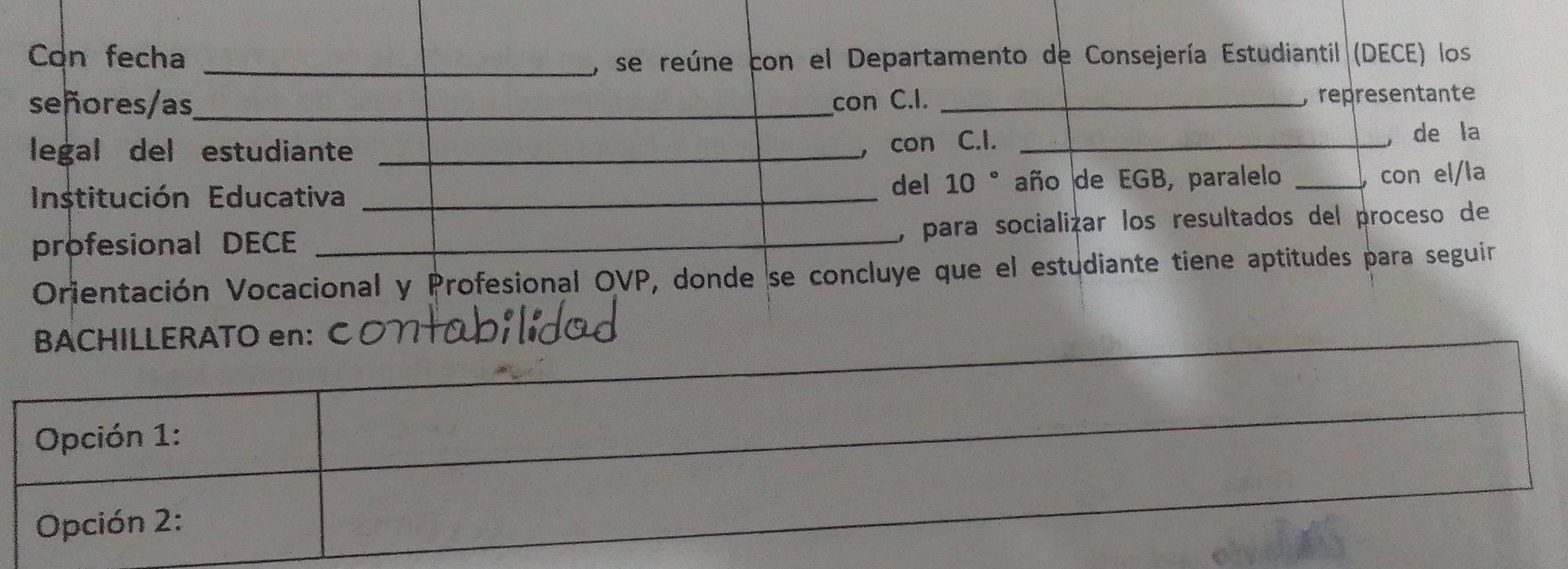 Con fecha_ 
, se reúne con el Departamento de Consejería Estudiantil (DECE) los 
señores/as,_ con C.I. _, representante 
legal del estudiante _con C.I._ 
de la 
, 
Institución Educativa _del 10 ° año de EGB, paralelo_ 
con el/la 
profesional DECE _, para socializar los resultados del proceso de 
Orientación Vocacional y Profesional OVP, donde se concluye que el estudiante tiene aptitudes para seguir 
BACHILLERATO en: