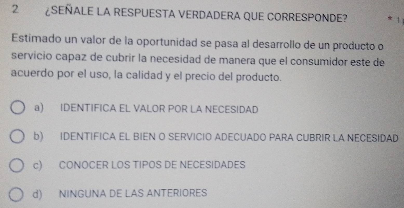 2 ¿SEÑALE LA RESPUESTA VERDADERA QUE CORRESPONDE?
* 1 ị
Estimado un valor de la oportunidad se pasa al desarrollo de un producto o
servicio capaz de cubrir la necesidad de manera que el consumidor este de
acuerdo por el uso, la calidad y el precio del producto.
a) IDENTIFICA EL VALOR POR LA NECESIDAD
b) IDENTIFICA EL BIEN O SERVICIO ADECUADO PARA CUBRIR LA NECESIDAD
c) CONOCER LOS TIPOS DE NECESIDADES
d) NINGUNA DE LAS ANTERIORES