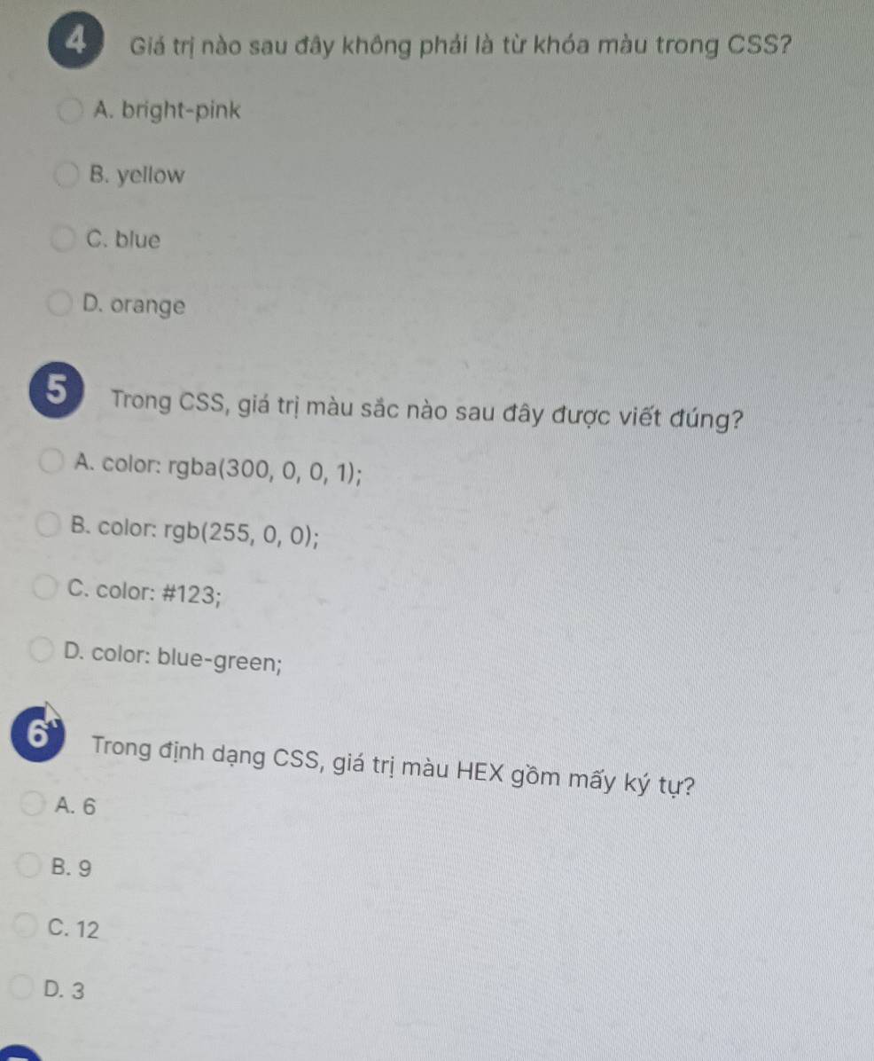 Giá trị nào sau đây không phải là từ khóa màu trong CSS?
A. bright-pink
B. yellow
C. blue
D. orange
5 Trong CSS, giá trị màu sắc nào sau đây được viết đúng?
A. color: rgba (300,0,0,1)
B. color: rgb(255,0,0);
C. color: # 123;
D. color: blue-green;
6 Trong định dạng CSS, giá trị màu HEX gồm mấy ký tự?
A. 6
B. 9
C. 12
D. 3