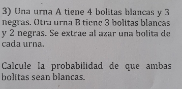 Una urna A tiene 4 bolitas blancas y 3
negras. Otra urna B tiene 3 bolitas blancas 
y 2 negras. Se extrae al azar una bolita de 
cada urna. 
Calcule la probabilidad de que ambas 
bolitas sean blancas.