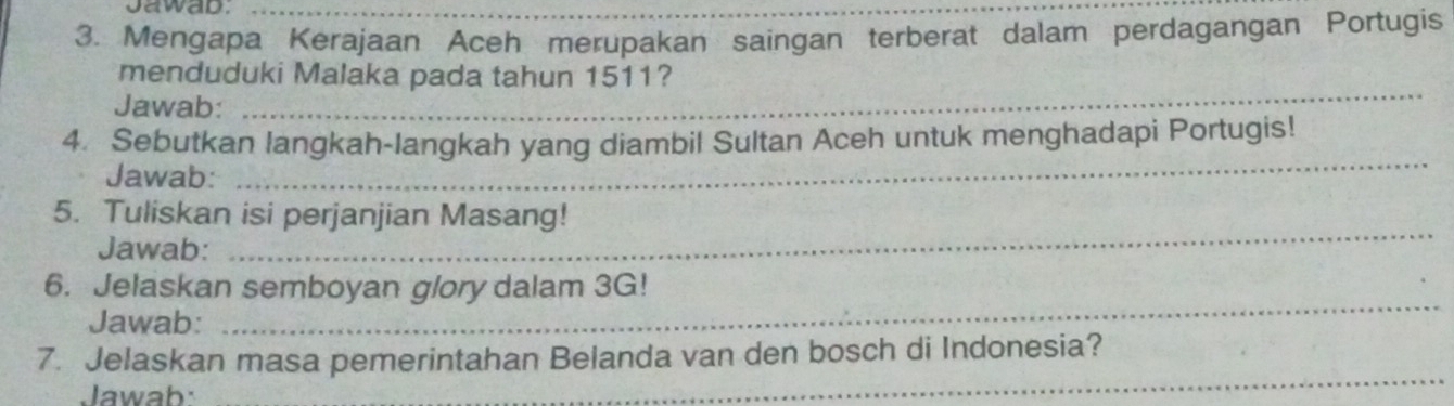 Jawab._ 
3. Mengapa Kerajaan Aceh merupakan saingan terberat dalam perdagangan Portugis 
_ 
menduduki Malaka pada tahun 1511? 
Jawab: 
4. Sebutkan langkah-langkah yang diambil Sultan Aceh untuk menghadapi Portugis! 
Jawab: 
_ 
5. Tuliskan isi perjanjian Masang! 
Jawab: 
_ 
_ 
6. Jelaskan semboyan glory dalam 3G! 
Jawab: 
7. Jelaskan masa pemerintahan Belanda van den bosch di Indonesia? 
Jawab: 
_