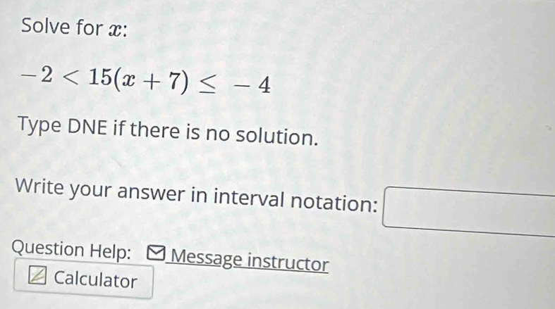 Solve for x :
-2<15(x+7)≤ -4
Type DNE if there is no solution. 
Write your answer in interval notation: □ 
Question Help: Message instructor 
Calculator