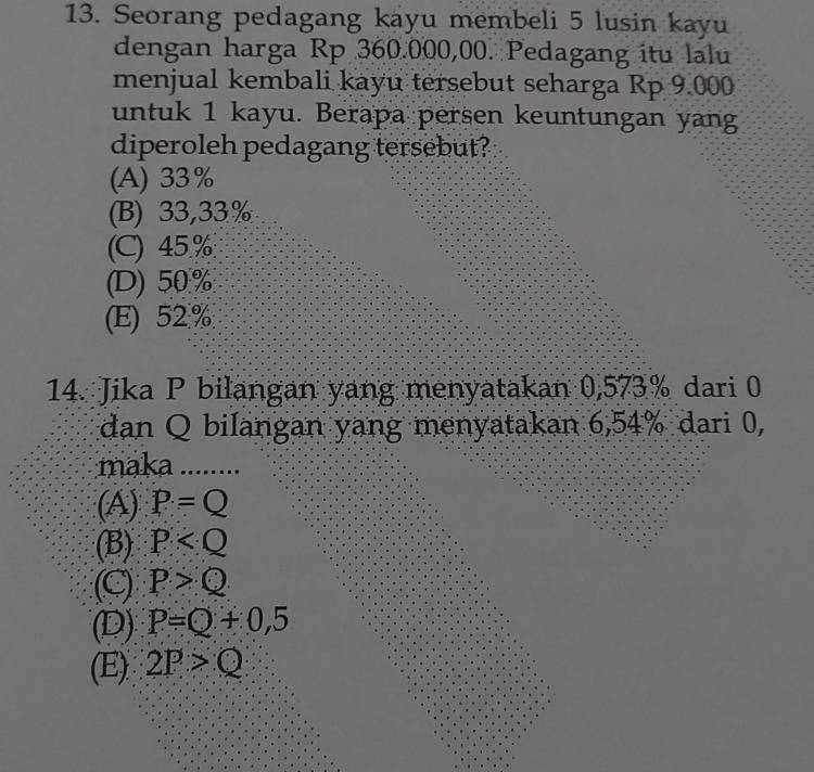 Seorang pedagang kayu membeli 5 lusin kayu
dengan harga Rp 360.000,00. Pedagang itu lalu
menjual kembali kayu tersebut seharga Rp 9.000
untuk 1 kayu. Berapa persen keuntungan yang
diperoleh pedagang tersebut?
(A) 33%
(B) 33,33%
(C) 45%
(D) 50%
(E) 52%
14. Jika P bilangan yang menyatakan 0,573% dari 0
dan Q bilangan yang menyatakan 6,54% dari 0,
maka ........
(A) P=Q
(B) P
(C) P>Q
(D) P=Q+0,5
(E) 2P>Q