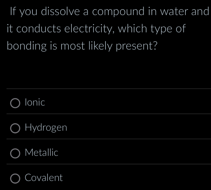 If you dissolve a compound in water and
it conducts electricity, which type of
bonding is most likely present?
Ionic
Hydrogen
Metallic
Covalent