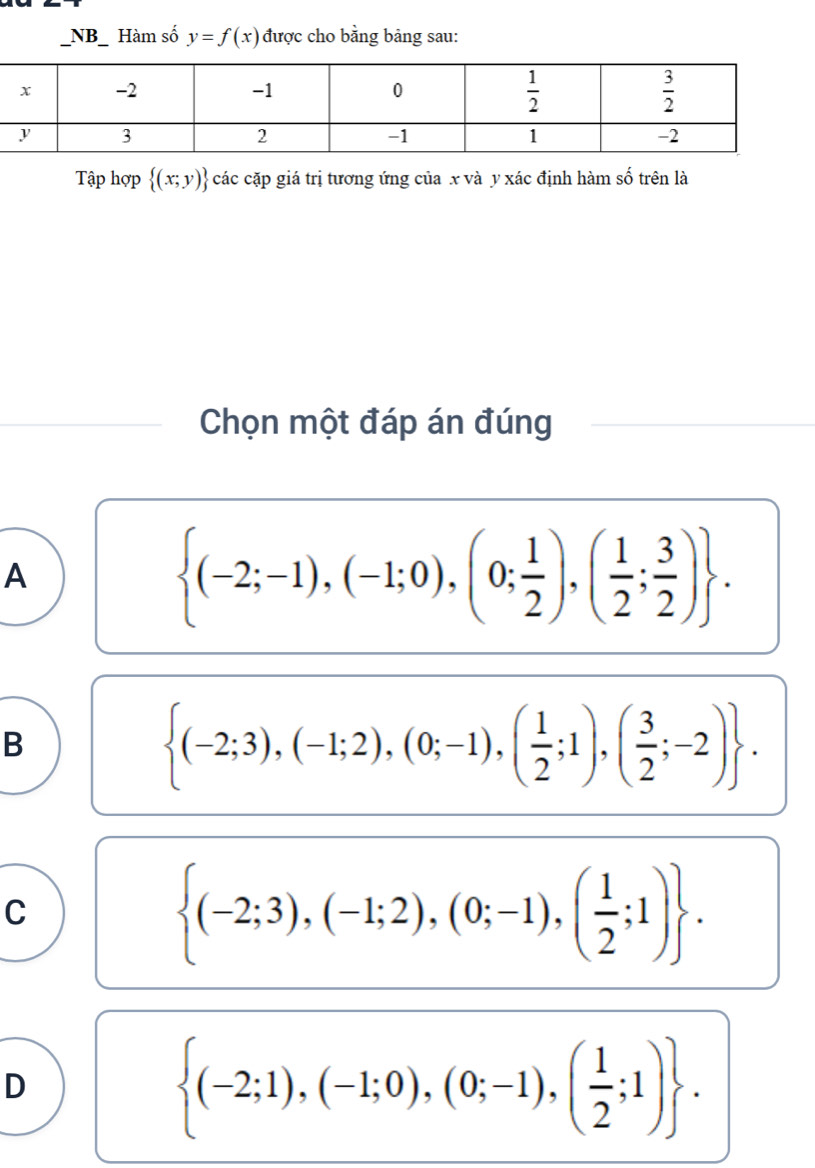 NB_ Hàm số y=f(x) được cho bằng bảng sau:
Tập hợp  (x;y) các cặp giá trị tương ứng của x và y xác định hàm số trên là
Chọn một đáp án đúng
A
 (-2;-1),(-1;0),(0; 1/2 ),( 1/2 ; 3/2 ) .
B
 (-2;3),(-1;2),(0;-1),( 1/2 ;1),( 3/2 ;-2) .
C
 (-2;3),(-1;2),(0;-1),( 1/2 ;1) .
D
 (-2;1),(-1;0),(0;-1),( 1/2 ;1) .