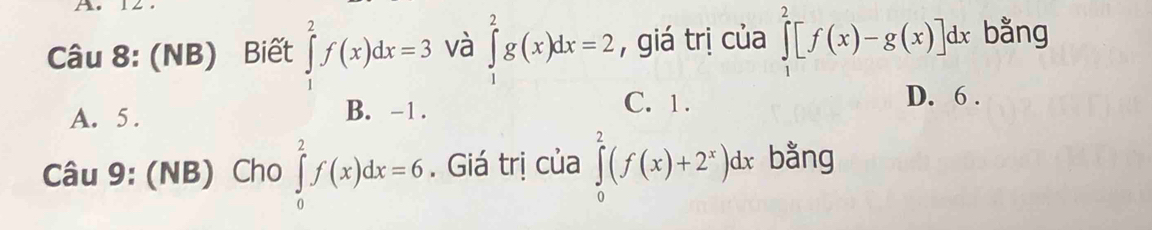 (NB) Biết ∈tlimits _1^(2f(x)dx=3 và ∈tlimits _1^2g(x)dx=2 , giá trị của ∈tlimits _1^2[f(x)-g(x)]dx bằng
A. 5. B. -1.
C. 1. D. 6.
Câu 9: (NB) Cho ∈tlimits _0^2f(x)dx=6. Giá trị của ∈tlimits _0^2(f(x)+2^x))dx bằng