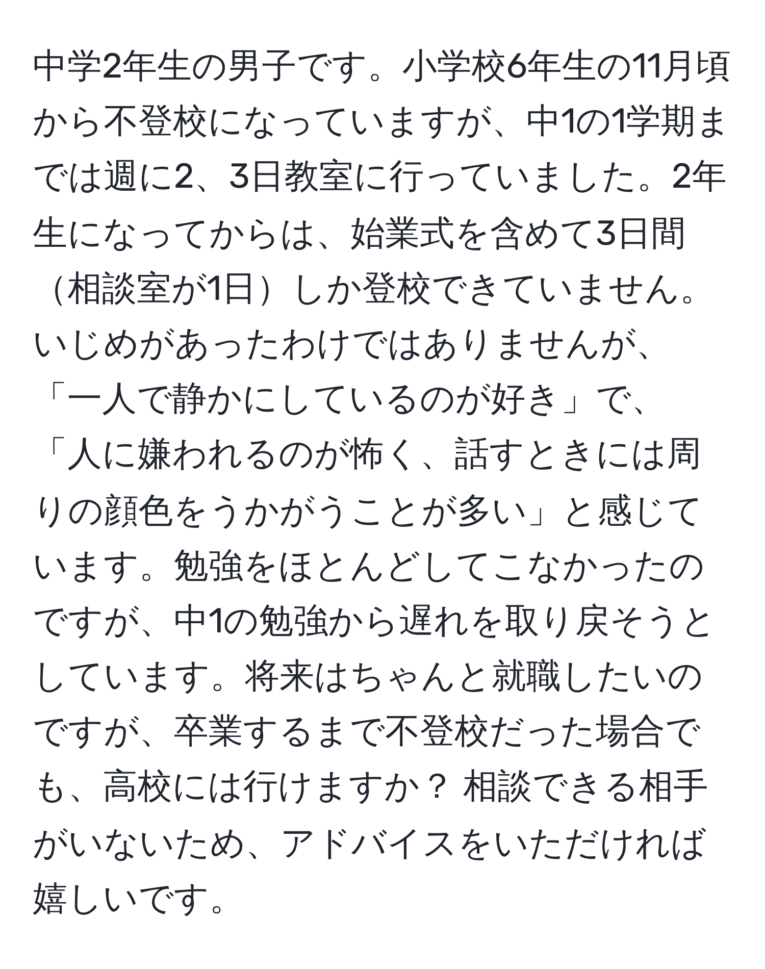 中学2年生の男子です。小学校6年生の11月頃から不登校になっていますが、中1の1学期までは週に2、3日教室に行っていました。2年生になってからは、始業式を含めて3日間相談室が1日しか登校できていません。いじめがあったわけではありませんが、「一人で静かにしているのが好き」で、「人に嫌われるのが怖く、話すときには周りの顔色をうかがうことが多い」と感じています。勉強をほとんどしてこなかったのですが、中1の勉強から遅れを取り戻そうとしています。将来はちゃんと就職したいのですが、卒業するまで不登校だった場合でも、高校には行けますか？ 相談できる相手がいないため、アドバイスをいただければ嬉しいです。