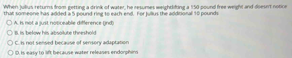 When Julius returns from getting a drink of water, he resumes weightlifting a 150 pound free weight and doesn't notice
that someone has added a 5 pound ring to each end. For Julius the additional 10 pounds
A. is not a just noticeable difference (jnd)
B. is below his absolute threshold
C. is not sensed because of sensory adaptation
D. is easy to lift because water releases endorphins