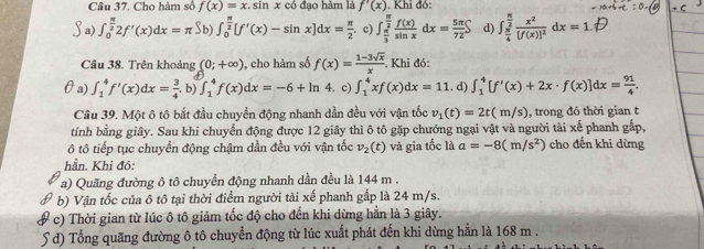 Cho hàm số f(x)=x , sin x có đạo hàm là f'(x) Khi đó:
a) ∈t _0^((frac π)2)2f'(x)dx=π Sb) ∈t _0^((frac π)2)[f'(x)-sin x]dx= π /2 . c) ∈t _ π /3 ^ π /2  f(x)/sin x dx= 5π /72 S d) ∈t _ π /4 ^ π /2 frac x^2[f(x)]^2dx=1.
Câu 38. Trên khoảng (0;+∈fty ) , cho hàm số f(x)= (1-3sqrt(x))/x . Khi đó:
θa) ∈t _1^(4f'(x)dx=frac 3)4 b) ∈t _1^(4f(x)dx=-6+ln 4. c) ∈t _1^4xf(x)dx=11. d) ∈t _1^4[f'(x)+2x· f(x)]dx=frac 91)4.
Câu 39. Một ô tô bắt đầu chuyển động nhanh dần đều với vận tốc v_1(t)=2t(m/s) , trong đó thời gian t
tính bằng giây. Sau khi chuyển động được 12 giây thì ô tô gặp chướng ngại vật và người tài xế phanh gấp,
ô tô tiếp tục chuyển động chậm dần đều với vận tốc v_2(t) và gia tốc là a=-8(m/s^2) cho đến khi dừng
hẳn. Khi đó:
a) Quãng đường ô tô chuyển động nhanh dần đều là 144 m .
b) Vận tốc của ô tô tại thời điểm người tài xế phanh gấp là 24 m/s.
# c) Thời gian từ lúc ô tô giảm tốc độ cho đến khi dừng hằn là 3 giây.
5 d) Tổng quãng đường ô tô chuyển động từ lúc xuất phát đến khi dừng hằn là 168 m .