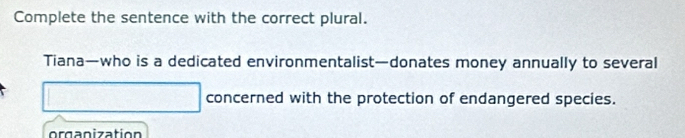 Complete the sentence with the correct plural. 
Tiana—who is a dedicated environmentalist—donates money annually to several 
concerned with the protection of endangered species. 
o rg n ization