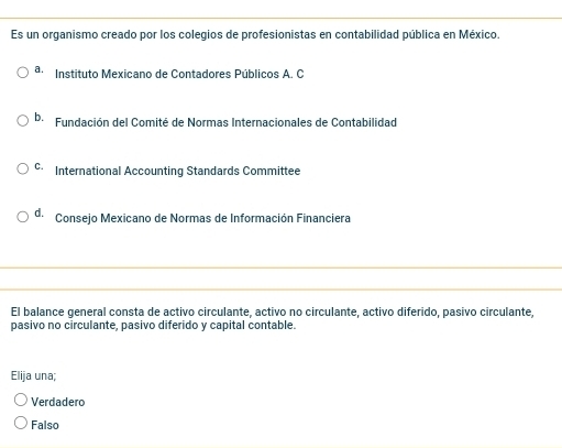 Es un organismo creado por los colegios de profesionistas en contabilidad pública en México.
a. Instituto Mexicano de Contadores Públicos A. C
b. Fundación del Comité de Normas Internacionales de Contabilidad
C. International Accounting Standards Committee
de Consejo Mexicano de Normas de Información Financiera
El balance general consta de activo circulante, activo no circulante, activo diferido, pasivo circulante,
pasivo no circulante, pasivo diferido y capital contable.
Elija una;
Verdadero
Falso