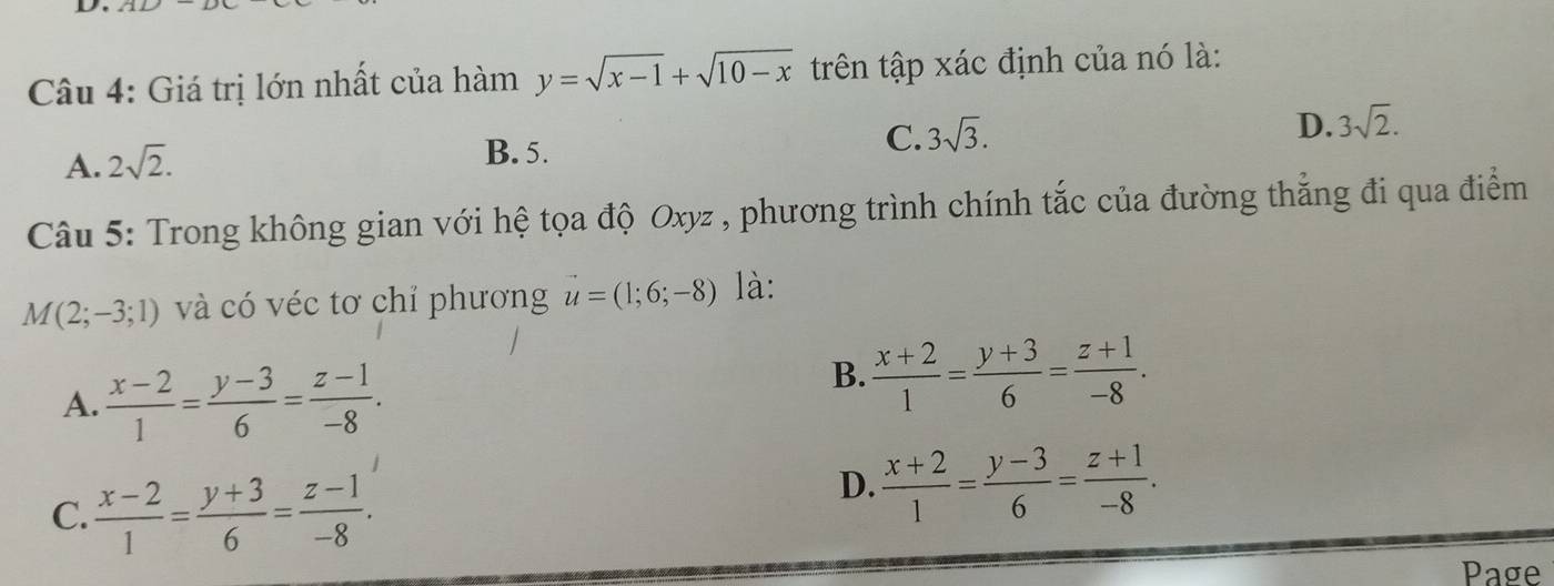 Giá trị lớn nhất của hàm y=sqrt(x-1)+sqrt(10-x) trên tập xác định của nó là:
A. 2sqrt(2). B. 5. C. 3sqrt(3). D. 3sqrt(2). 
Câu 5: Trong không gian với hệ tọa độ Oxyz , phương trình chính tắc của đường thẳng đi qua điểm
M(2;-3;1) và có véc tơ chỉ phương u=(1;6;-8) là:
A.  (x-2)/1 = (y-3)/6 = (z-1)/-8 .
B.  (x+2)/1 = (y+3)/6 = (z+1)/-8 .
C.  (x-2)/1 = (y+3)/6 = (z-1)/-8 .
D.  (x+2)/1 = (y-3)/6 = (z+1)/-8 . 
Page