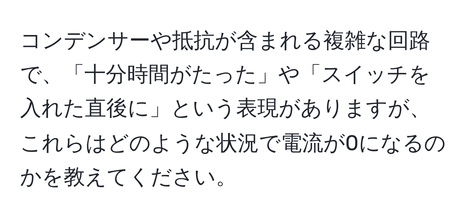 コンデンサーや抵抗が含まれる複雑な回路で、「十分時間がたった」や「スイッチを入れた直後に」という表現がありますが、これらはどのような状況で電流が0になるのかを教えてください。