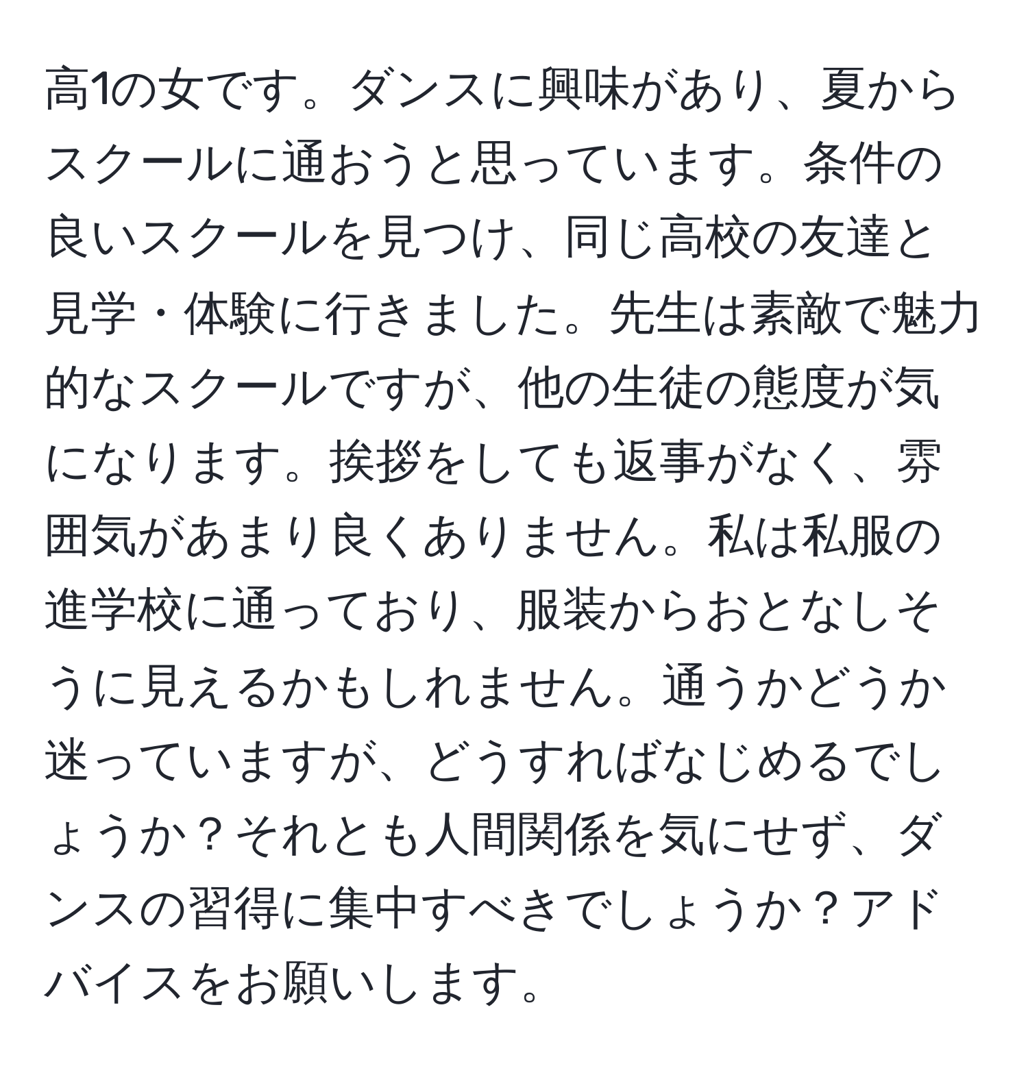 高1の女です。ダンスに興味があり、夏からスクールに通おうと思っています。条件の良いスクールを見つけ、同じ高校の友達と見学・体験に行きました。先生は素敵で魅力的なスクールですが、他の生徒の態度が気になります。挨拶をしても返事がなく、雰囲気があまり良くありません。私は私服の進学校に通っており、服装からおとなしそうに見えるかもしれません。通うかどうか迷っていますが、どうすればなじめるでしょうか？それとも人間関係を気にせず、ダンスの習得に集中すべきでしょうか？アドバイスをお願いします。